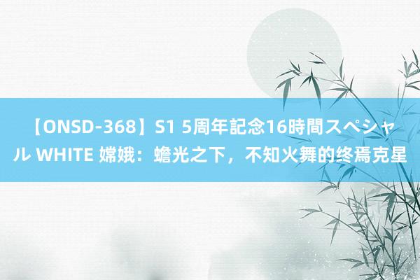 【ONSD-368】S1 5周年記念16時間スペシャル WHITE 嫦娥：蟾光之下，不知火舞的终焉克星