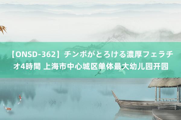 【ONSD-362】チンポがとろける濃厚フェラチオ4時間 上海市中心城区单体最大幼儿园开园