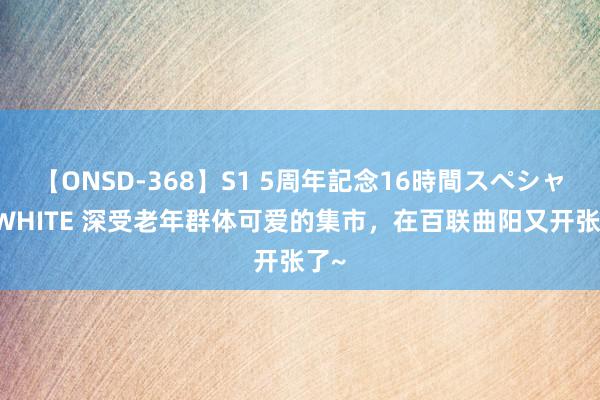 【ONSD-368】S1 5周年記念16時間スペシャル WHITE 深受老年群体可爱的集市，在百联曲阳又开张了~