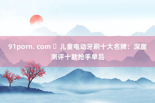 91porn. com ​儿童电动牙刷十大名牌：深度测评十款抢手单品