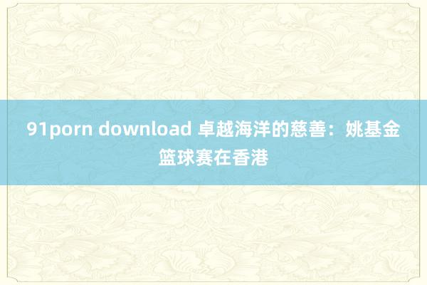 91porn download 卓越海洋的慈善：姚基金篮球赛在香港