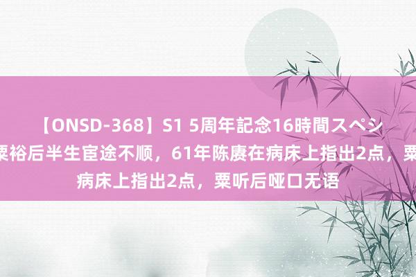 【ONSD-368】S1 5周年記念16時間スペシャル WHITE 粟裕后半生宦途不顺，61年陈赓在病床上指出2点，粟听后哑口无语