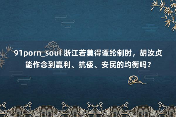 91porn_soul 浙江若莫得谭纶制肘，胡汝贞能作念到赢利、抗倭、安民的均衡吗？