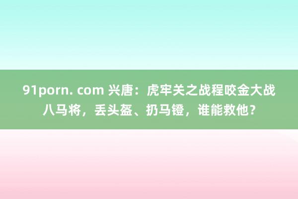 91porn. com 兴唐：虎牢关之战程咬金大战八马将，丢头盔、扔马镫，谁能救他？