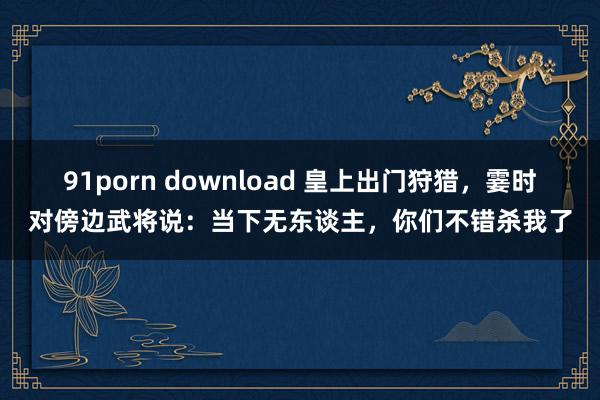 91porn download 皇上出门狩猎，霎时对傍边武将说：当下无东谈主，你们不错杀我了