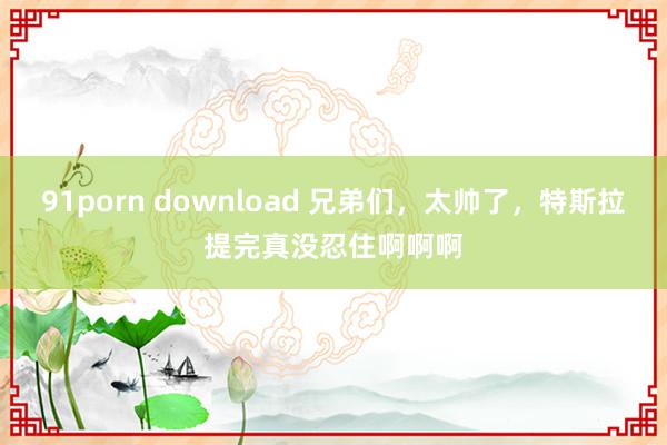 91porn download 兄弟们，太帅了，特斯拉提完真没忍住啊啊啊