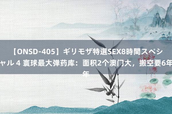 【ONSD-405】ギリモザ特選SEX8時間スペシャル 4 寰球最大弹药库：面积2个澳门大，搬空要6年