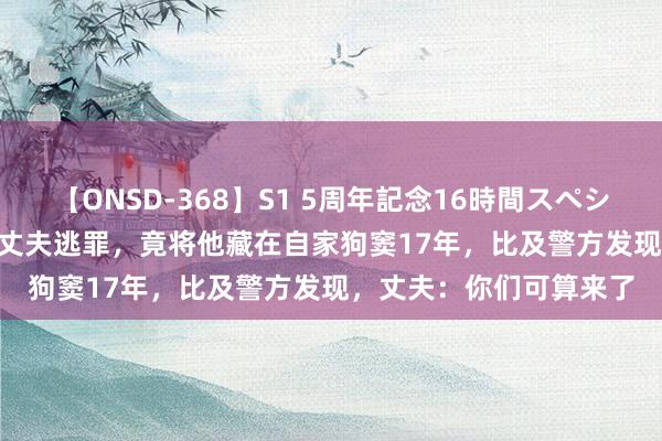 【ONSD-368】S1 5周年記念16時間スペシャル WHITE 配头为让丈夫逃罪，竟将他藏在自家狗窦17年，比及警方发现，丈夫：你们可算来了