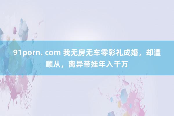 91porn. com 我无房无车零彩礼成婚，却遭顺从，离异带娃年入千万