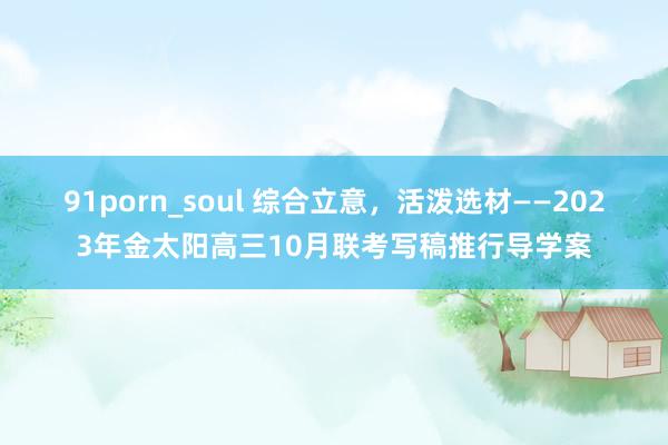 91porn_soul 综合立意，活泼选材——2023年金太阳高三10月联考写稿推行导学案