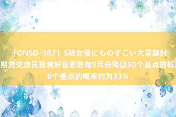 【ONSD-387】S級女優にものすごい大量顔射4時間 利率期货交游员预测好意思联储9月份降息50个基点的概率约为33%