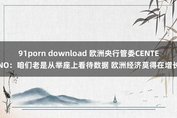 91porn download 欧洲央行管委CENTENO：咱们老是从举座上看待数据 欧洲经济莫得在增长