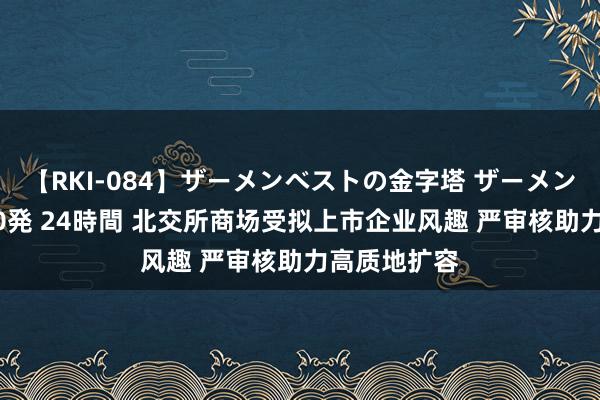 【RKI-084】ザーメンベストの金字塔 ザーメン大好き2000発 24時間 北交所商场受拟上市企业风趣 严审核助力高质地扩容