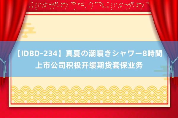 【IDBD-234】真夏の潮噴きシャワー8時間 上市公司积极开缓期货套保业务