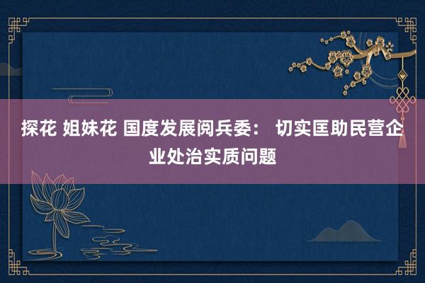 探花 姐妹花 国度发展阅兵委： 切实匡助民营企业处治实质问题