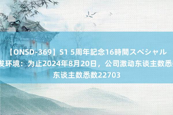 【ONSD-369】S1 5周年記念16時間スペシャル RED 城发环境：为止2024年8月20日，公司激动东谈主数悉数22703