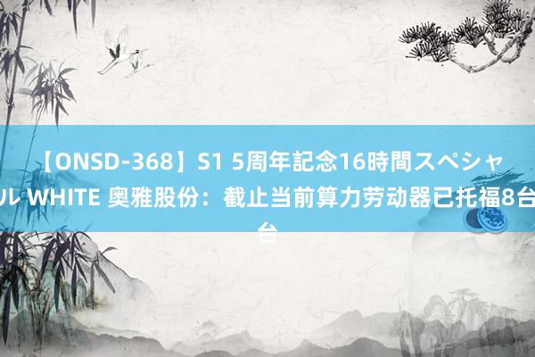 【ONSD-368】S1 5周年記念16時間スペシャル WHITE 奥雅股份：截止当前算力劳动器已托福8台