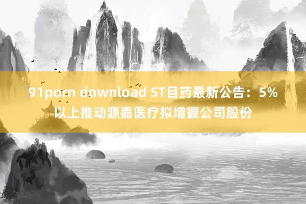 91porn download ST目药最新公告：5%以上推动源嘉医疗拟增握公司股份