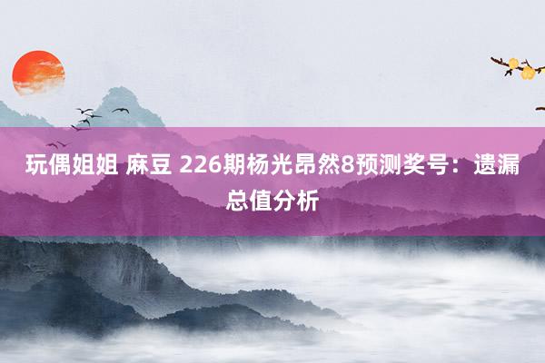 玩偶姐姐 麻豆 226期杨光昂然8预测奖号：遗漏总值分析