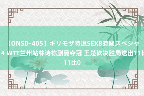 【ONSD-405】ギリモザ特選SEX8時間スペシャル 4 WTT兰州站林诗栋蒯曼夺冠 王楚钦决胜局送出11比0