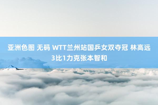 亚洲色图 无码 WTT兰州站国乒女双夺冠 林高远3比1力克张本智和