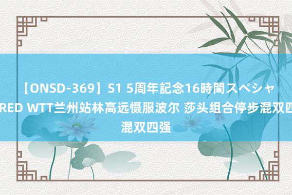 【ONSD-369】S1 5周年記念16時間スペシャル RED WTT兰州站林高远慑服波尔 莎头组合停步混双四强