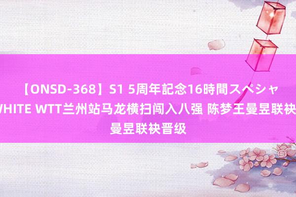 【ONSD-368】S1 5周年記念16時間スペシャル WHITE WTT兰州站马龙横扫闯入八强 陈梦王曼昱联袂晋级