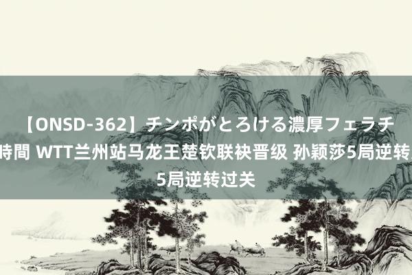 【ONSD-362】チンポがとろける濃厚フェラチオ4時間 WTT兰州站马龙王楚钦联袂晋级 孙颖莎5局逆转过关