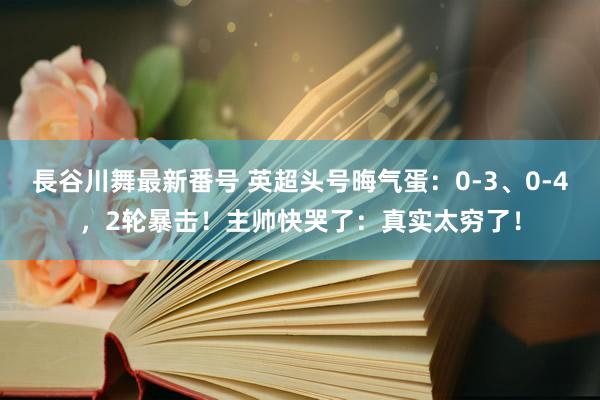 長谷川舞最新番号 英超头号晦气蛋：0-3、0-4，2轮暴击！主帅快哭了：真实太穷了！