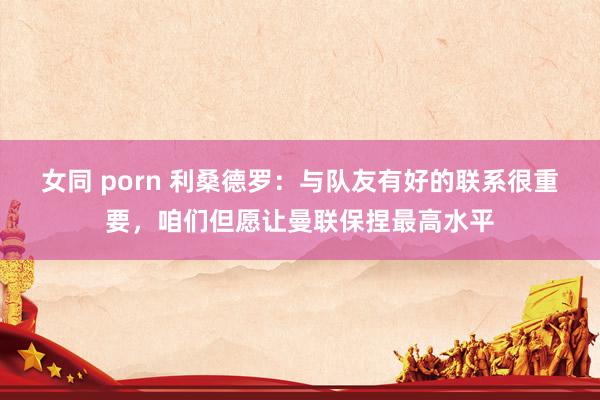 女同 porn 利桑德罗：与队友有好的联系很重要，咱们但愿让曼联保捏最高水平