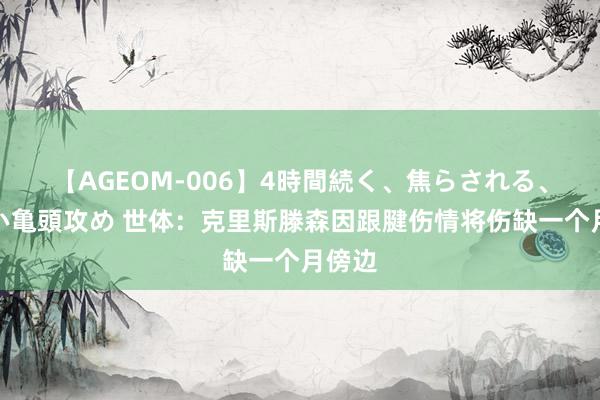 【AGEOM-006】4時間続く、焦らされる、すごい亀頭攻め 世体：克里斯滕森因跟腱伤情将伤缺一个月傍边