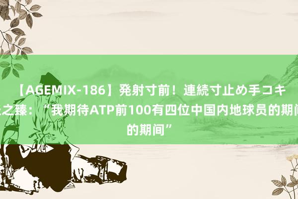 【AGEMIX-186】発射寸前！連続寸止め手コキ 张之臻：“我期待ATP前100有四位中国内地球员的期间”