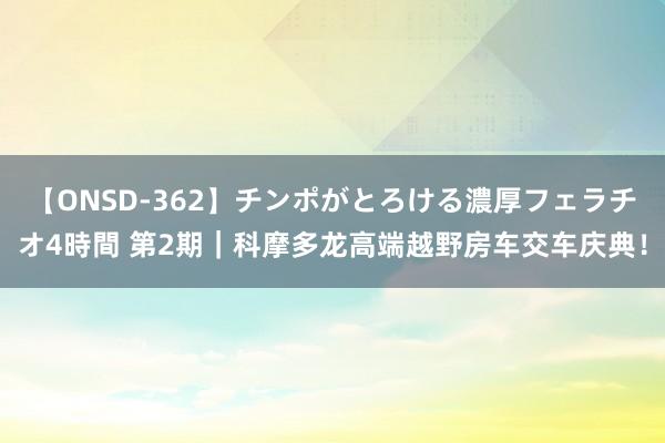 【ONSD-362】チンポがとろける濃厚フェラチオ4時間 第2期｜科摩多龙高端越野房车交车庆典！