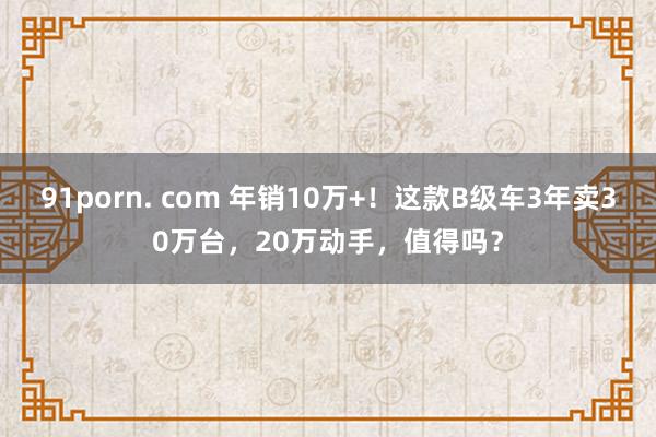 91porn. com 年销10万+！这款B级车3年卖30万台，20万动手，值得吗？