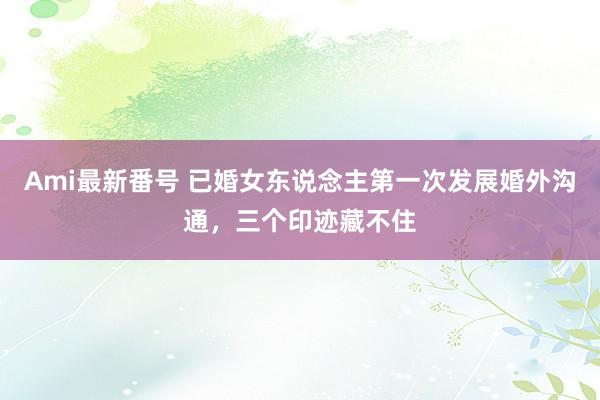 Ami最新番号 已婚女东说念主第一次发展婚外沟通，三个印迹藏不住