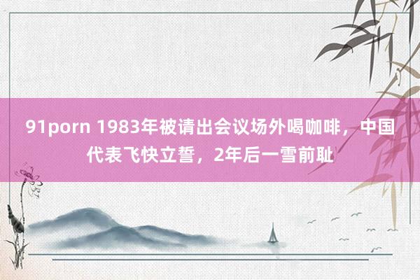 91porn 1983年被请出会议场外喝咖啡，中国代表飞快立誓，2年后一雪前耻