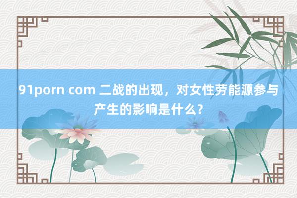 91porn com 二战的出现，对女性劳能源参与产生的影响是什么？