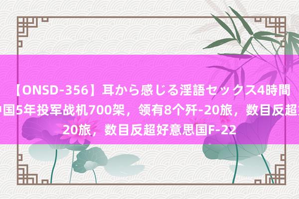 【ONSD-356】耳から感じる淫語セックス4時間 好意思媒：中国5年投军战机700架，领有8个歼-20旅，数目反超好意思国F-22