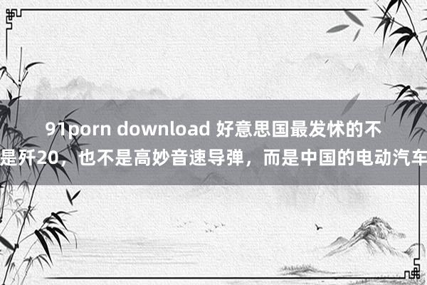 91porn download 好意思国最发怵的不是歼20，也不是高妙音速导弹，而是中国的电动汽车