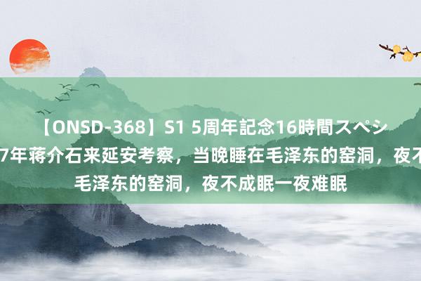 【ONSD-368】S1 5周年記念16時間スペシャル WHITE 47年蒋介石来延安考察，当晚睡在毛泽东的窑洞，夜不成眠一夜难眠