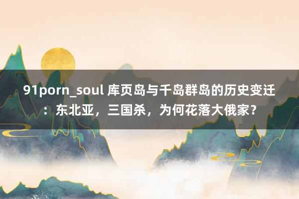 91porn_soul 库页岛与千岛群岛的历史变迁：东北亚，三国杀，为何花落大俄家？