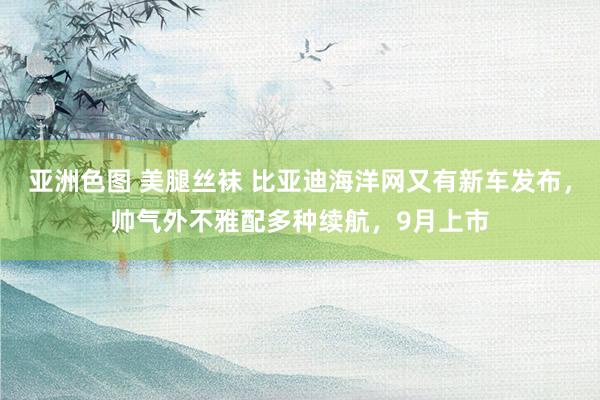 亚洲色图 美腿丝袜 比亚迪海洋网又有新车发布，帅气外不雅配多种续航，9月上市