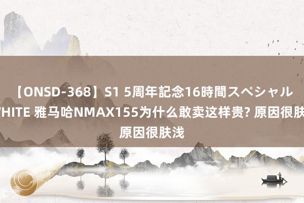 【ONSD-368】S1 5周年記念16時間スペシャル WHITE 雅马哈NMAX155为什么敢卖这样贵? 原因很肤浅