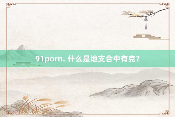 91porn. 什么是地支合中有克？