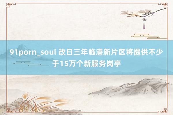 91porn_soul 改日三年临港新片区将提供不少于15万个新服务岗亭