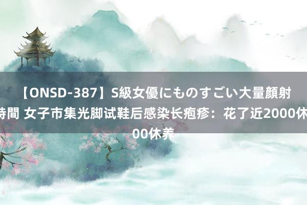 【ONSD-387】S級女優にものすごい大量顔射4時間 女子市集光脚试鞋后感染长疱疹：花了近2000休养